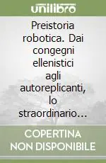 Preistoria robotica. Dai congegni ellenistici agli autoreplicanti, lo straordinario viaggio dell‘uomo verso le macchine per fare e per pensare Più Venduto