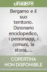 Bergamo e il suo territorio. Dizionario enciclopedico, i personaggi, i comuni, la storia, l‘ambiente Must-Have