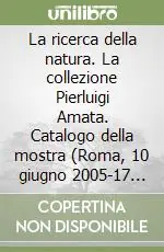 La ricerca della natura. La collezione Pierluigi Amata. Catalogo della mostra (Roma, 10 giugno 2005-17 luglio 2005) Reso Gratuito