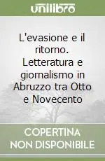 Quantità Limitata L‘evasione e il ritorno. Letteratura e giornalismo in Abruzzo tra Otto e Novecento