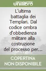 L‘ultima battaglia dei Templari. Dal codice ombra d‘obbedienza militare alla costruzione del processo per eresia Quantità Limitata