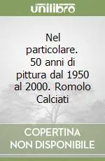 Nel particolare. 50 anni di pittura dal 1950 al 2000. Romolo Calciati Soddisfatti O Rimborsati