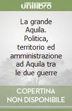 Popolare La grande Aquila. Politica, territorio ed amministrazione ad Aquila tra le due guerre