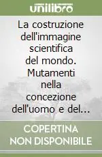 La costruzione dell‘immagine scientifica del mondo. Mutamenti nella concezione dell‘uomo e del cosmo dalla scoperta dell‘America alla meccanica quantistica Offerta Limitata